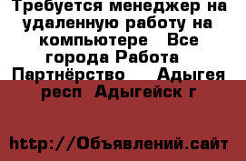 Требуется менеджер на удаленную работу на компьютере - Все города Работа » Партнёрство   . Адыгея респ.,Адыгейск г.